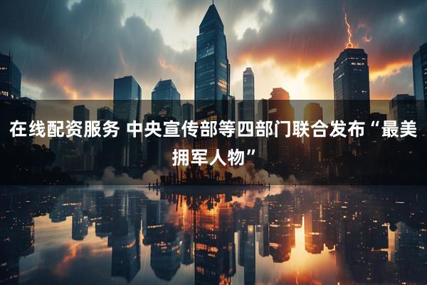 在线配资服务 中央宣传部等四部门联合发布“最美拥军人物”