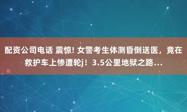 配资公司电话 震惊! 女警考生体测昏倒送医，竟在救护车上惨遭轮j！3.5公里地狱之路…