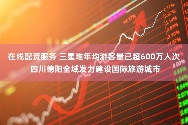 在线配资服务 三星堆年均游客量已超600万人次 四川德阳全域发力建设国际旅游城市