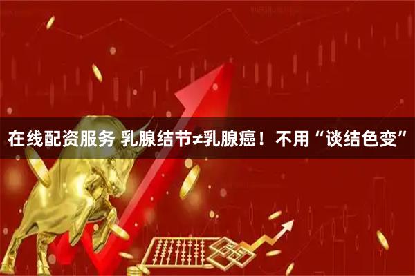 在线配资服务 乳腺结节≠乳腺癌！不用“谈结色变”