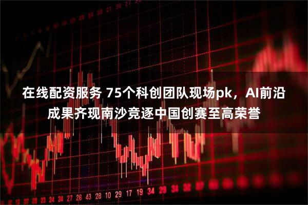 在线配资服务 75个科创团队现场pk，AI前沿成果齐现南沙竞逐中国创赛至高荣誉