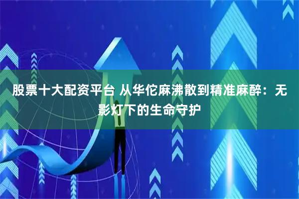 股票十大配资平台 从华佗麻沸散到精准麻醉：无影灯下的生命守护