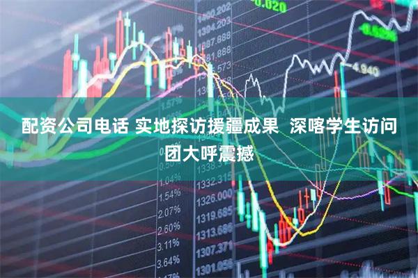 配资公司电话 实地探访援疆成果  深喀学生访问团大呼震撼
