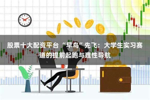 股票十大配资平台 “早鸟”先飞：大学生实习赛道的提前起跑与理性导航