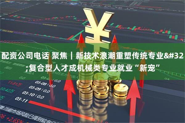 配资公司电话 聚焦｜新技术浪潮重塑传统专业&#32;复合型人才成机械类专业就业“新宠”