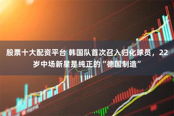 股票十大配资平台 韩国队首次召入归化球员，22岁中场新星是纯正的“德国制造”