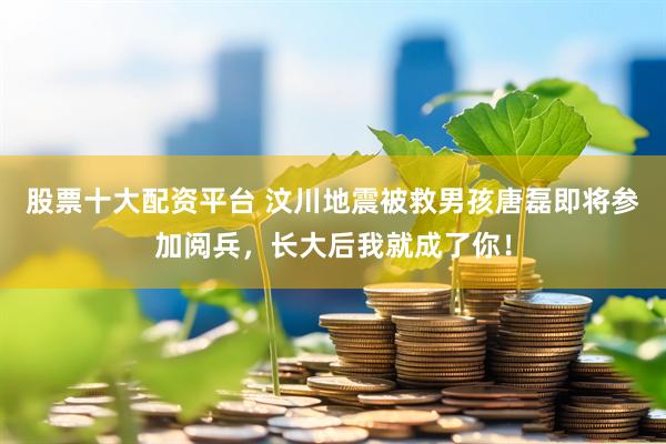 股票十大配资平台 汶川地震被救男孩唐磊即将参加阅兵，长大后我就成了你！