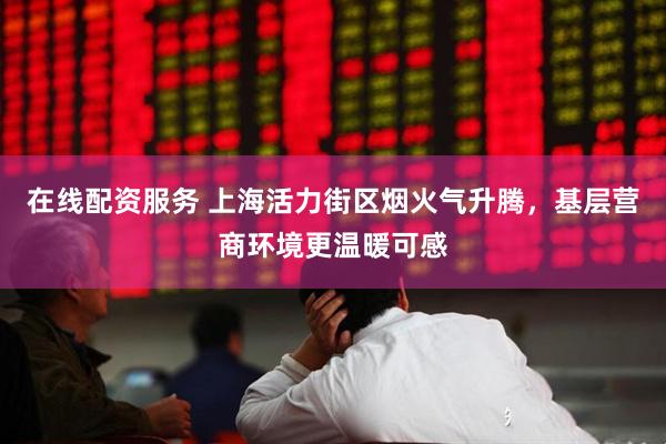 在线配资服务 上海活力街区烟火气升腾，基层营商环境更温暖可感