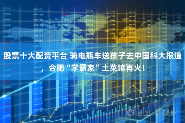 股票十大配资平台 骑电瓶车送孩子去中国科大报道，合肥“学霸家”土菜馆再火！