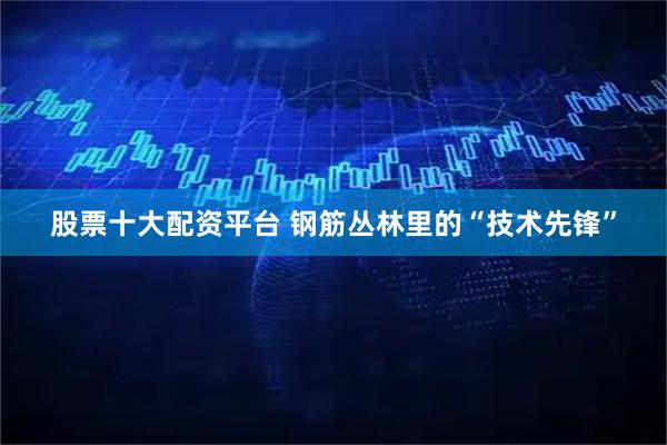 股票十大配资平台 钢筋丛林里的“技术先锋”