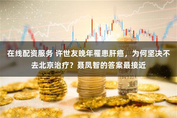 在线配资服务 许世友晚年罹患肝癌，为何坚决不去北京治疗？聂凤智的答案最接近