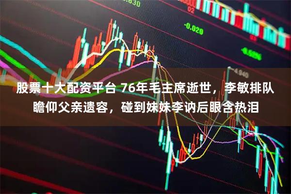 股票十大配资平台 76年毛主席逝世，李敏排队瞻仰父亲遗容，碰到妹妹李讷后眼含热泪