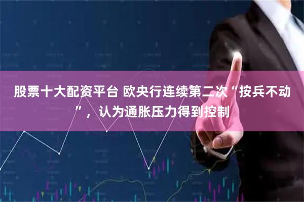 股票十大配资平台 欧央行连续第二次“按兵不动”，认为通胀压力得到控制