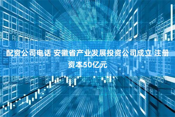 配资公司电话 安徽省产业发展投资公司成立 注册资本50亿元