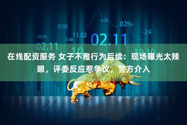 在线配资服务 女子不雅行为后续：现场曝光太辣眼，评委反应惹争议，警方介入