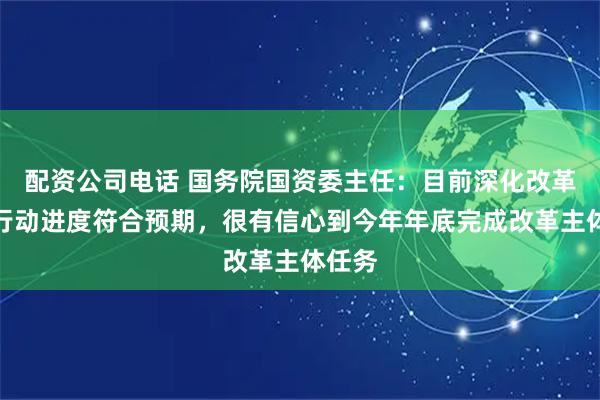 配资公司电话 国务院国资委主任：目前深化改革提升行动进度符合预期，很有信心到今年年底完成改革主体任务