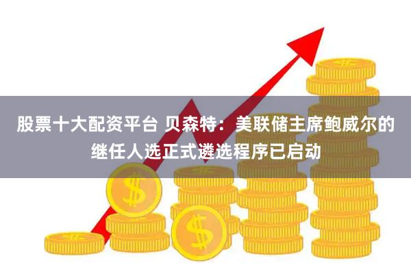 股票十大配资平台 贝森特：美联储主席鲍威尔的继任人选正式遴选程序已启动