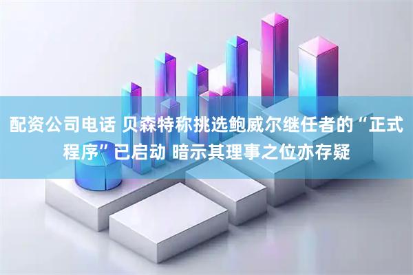 配资公司电话 贝森特称挑选鲍威尔继任者的“正式程序”已启动 暗示其理事之位亦存疑