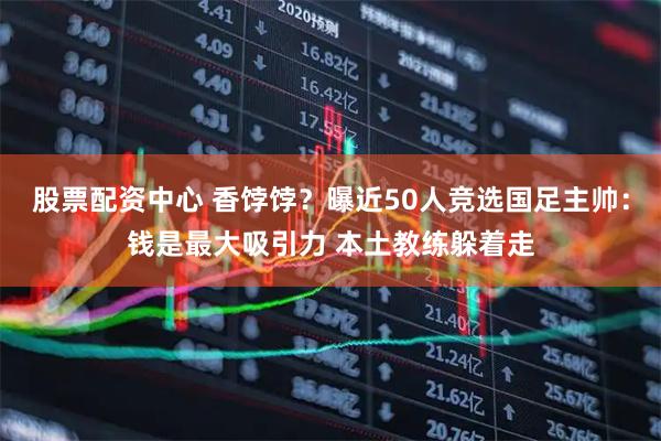 股票配资中心 香饽饽？曝近50人竞选国足主帅：钱是最大吸引力 本土教练躲着走