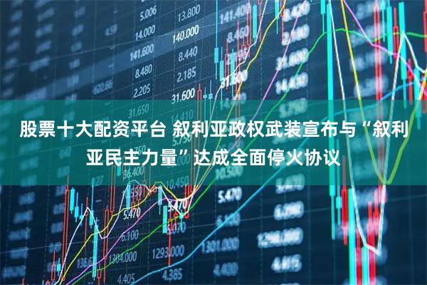 股票十大配资平台 叙利亚政权武装宣布与“叙利亚民主力量”达成全面停火协议