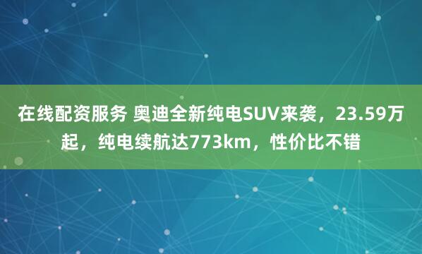 在线配资服务 奥迪全新纯电SUV来袭,23.59万起,纯电续航达773km,性价比不错