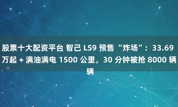 股票十大配资平台 智己 LS9 预售 “炸场”:33.69 万起 + 满油满电 1500 公里,30 分钟被抢 8000 辆
