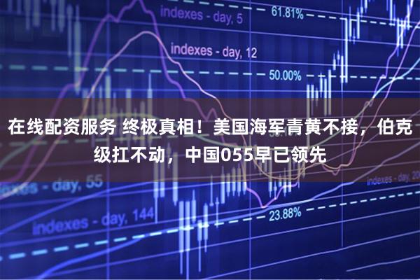 在线配资服务 终极真相!美国海军青黄不接,伯克级扛不动,中国055早已领先