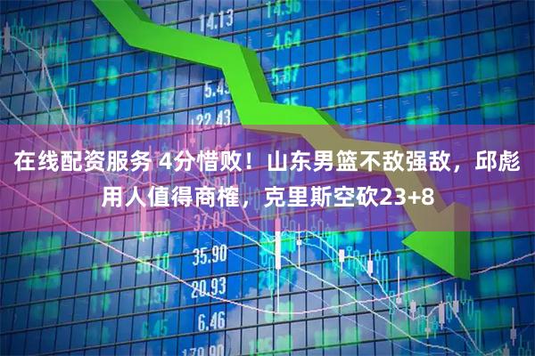 在线配资服务 4分惜败！山东男篮不敌强敌，邱彪用人值得商榷，克里斯空砍23+8