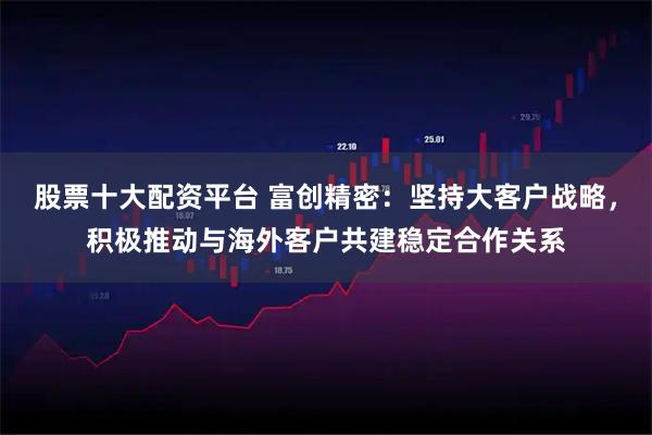 股票十大配资平台 富创精密:坚持大客户战略,积极推动与海外客户共建稳定合作关系