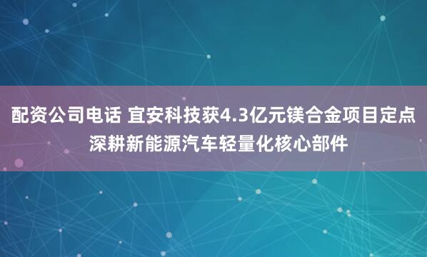 配资公司电话 宜安科技获4.3亿元镁合金项目定点  深耕新能源汽车轻量化核心部件