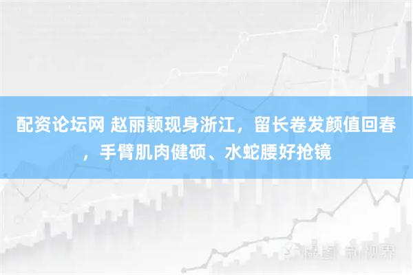 配资论坛网 赵丽颖现身浙江，留长卷发颜值回春，手臂肌肉健硕、水蛇腰好抢镜
