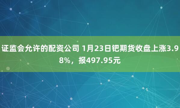 证监会允许的配资公司 1月23日钯期货收盘上涨3.98%，报497.95元