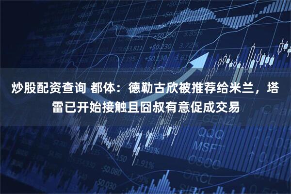 炒股配资查询 都体：德勒古欣被推荐给米兰，塔雷已开始接触且囧叔有意促成交易