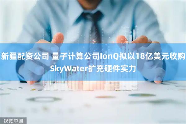 新疆配资公司 量子计算公司IonQ拟以18亿美元收购SkyWater扩充硬件实力