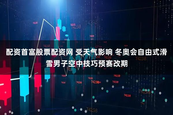 配资首富股票配资网 受天气影响 冬奥会自由式滑雪男子空中技巧预赛改期