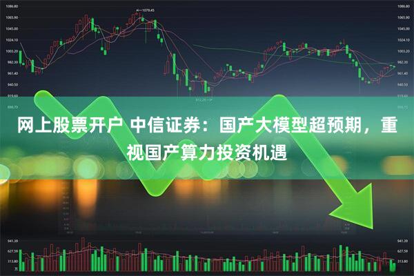 网上股票开户 中信证券：国产大模型超预期，重视国产算力投资机遇