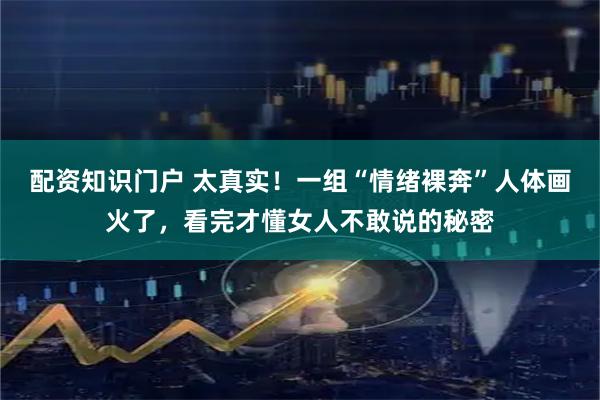 配资知识门户 太真实！一组“情绪裸奔”人体画火了，看完才懂女人不敢说的秘密