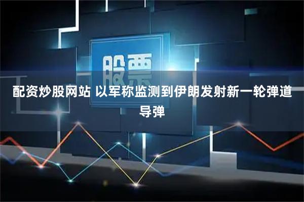 配资炒股网站 以军称监测到伊朗发射新一轮弹道导弹