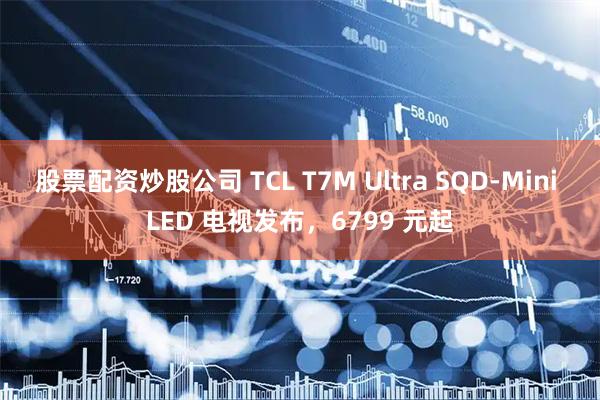 股票配资炒股公司 TCL T7M Ultra SQD-Mini LED 电视发布，6799 元起