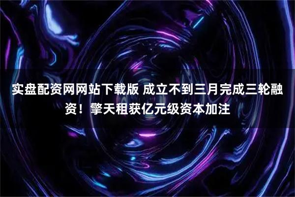 实盘配资网网站下载版 成立不到三月完成三轮融资！擎天租获亿元级资本加注