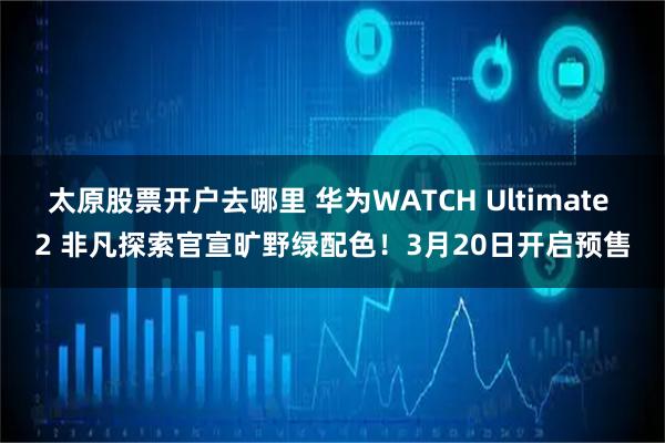 太原股票开户去哪里 华为WATCH Ultimate 2 非凡探索官宣旷野绿配色！3月20日开启预售