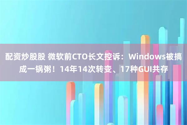 配资炒股股 微软前CTO长文控诉:Windows被搞成一锅粥!14年14次转变、17种GUI共存