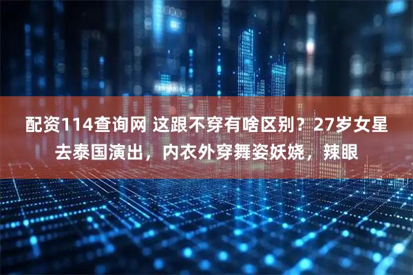 配资114查询网 这跟不穿有啥区别？27岁女星去泰国演出，内衣外穿舞姿妖娆，辣眼