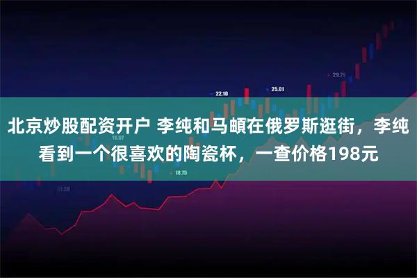 北京炒股配资开户 李纯和马頔在俄罗斯逛街，李纯看到一个很喜欢的陶瓷杯，一查价格198元