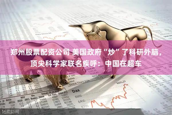 郑州股票配资公司 美国政府“炒”了科研外脑，顶尖科学家联名疾呼：中国在超车