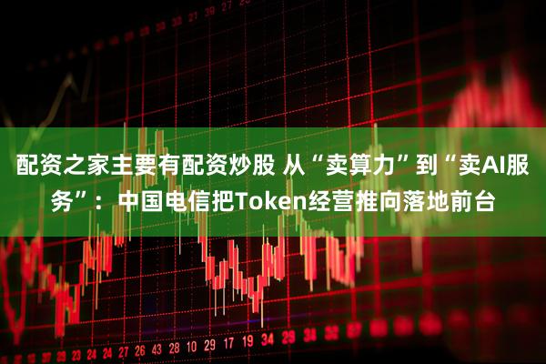 配资之家主要有配资炒股 从“卖算力”到“卖AI服务”：中国电信把Token经营推向落地前台