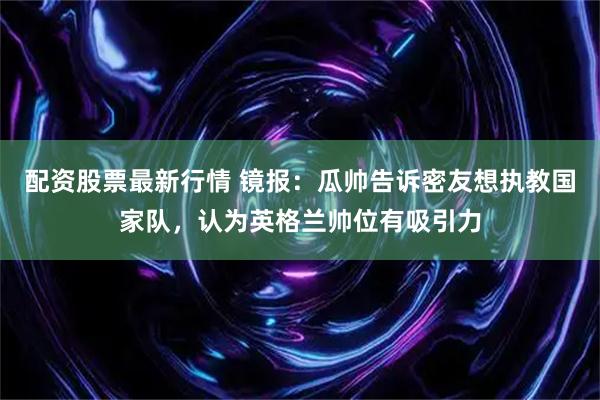 配资股票最新行情 镜报：瓜帅告诉密友想执教国家队，认为英格兰帅位有吸引力