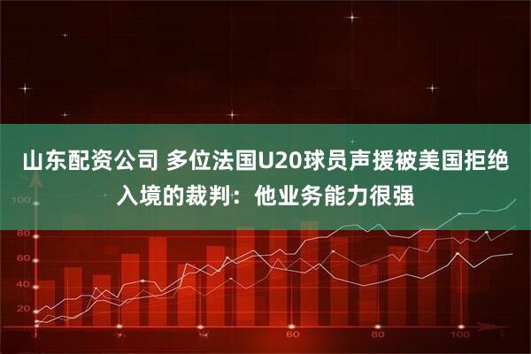 山东配资公司 多位法国U20球员声援被美国拒绝入境的裁判：他业务能力很强