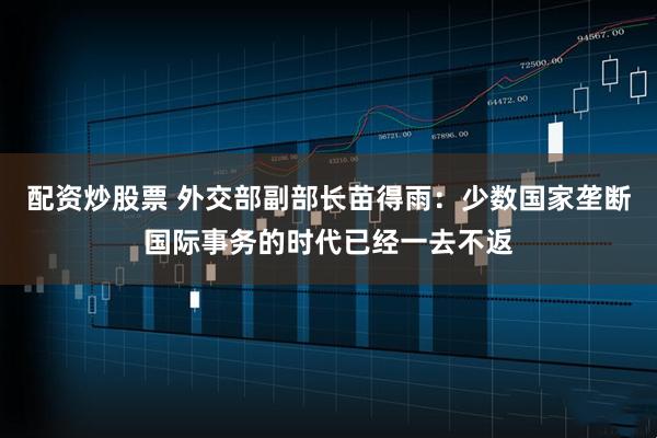 配资炒股票 外交部副部长苗得雨：少数国家垄断国际事务的时代已经一去不返
