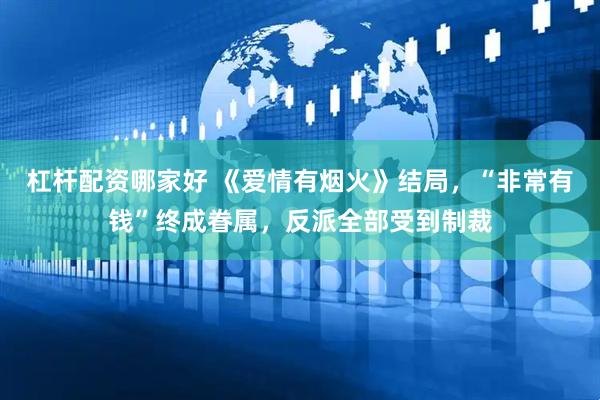 杠杆配资哪家好 《爱情有烟火》结局，“非常有钱”终成眷属，反派全部受到制裁
